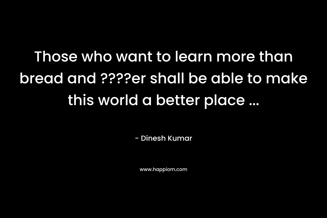 Those who want to learn more than bread and ????er shall be able to make this world a better place ...