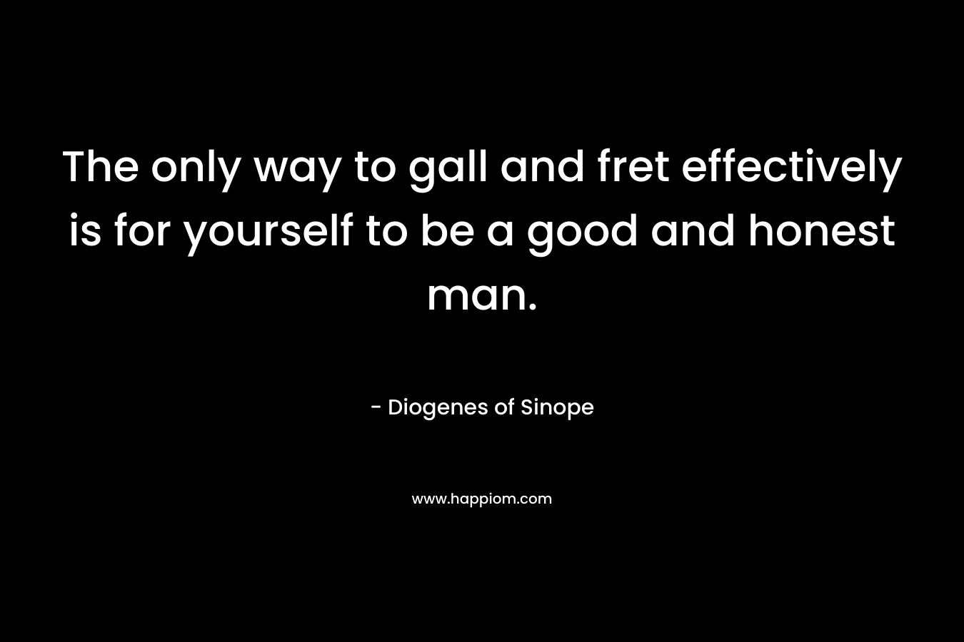 The only way to gall and fret effectively is for yourself to be a good and honest man. – Diogenes of Sinope
