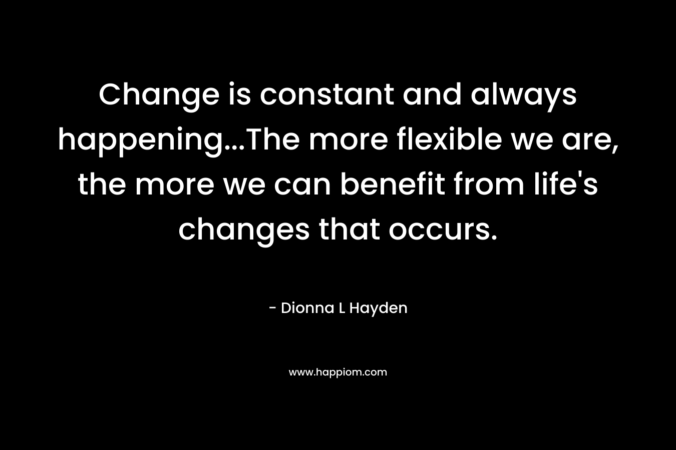 Change is constant and always happening...The more flexible we are, the more we can benefit from life's changes that occurs.