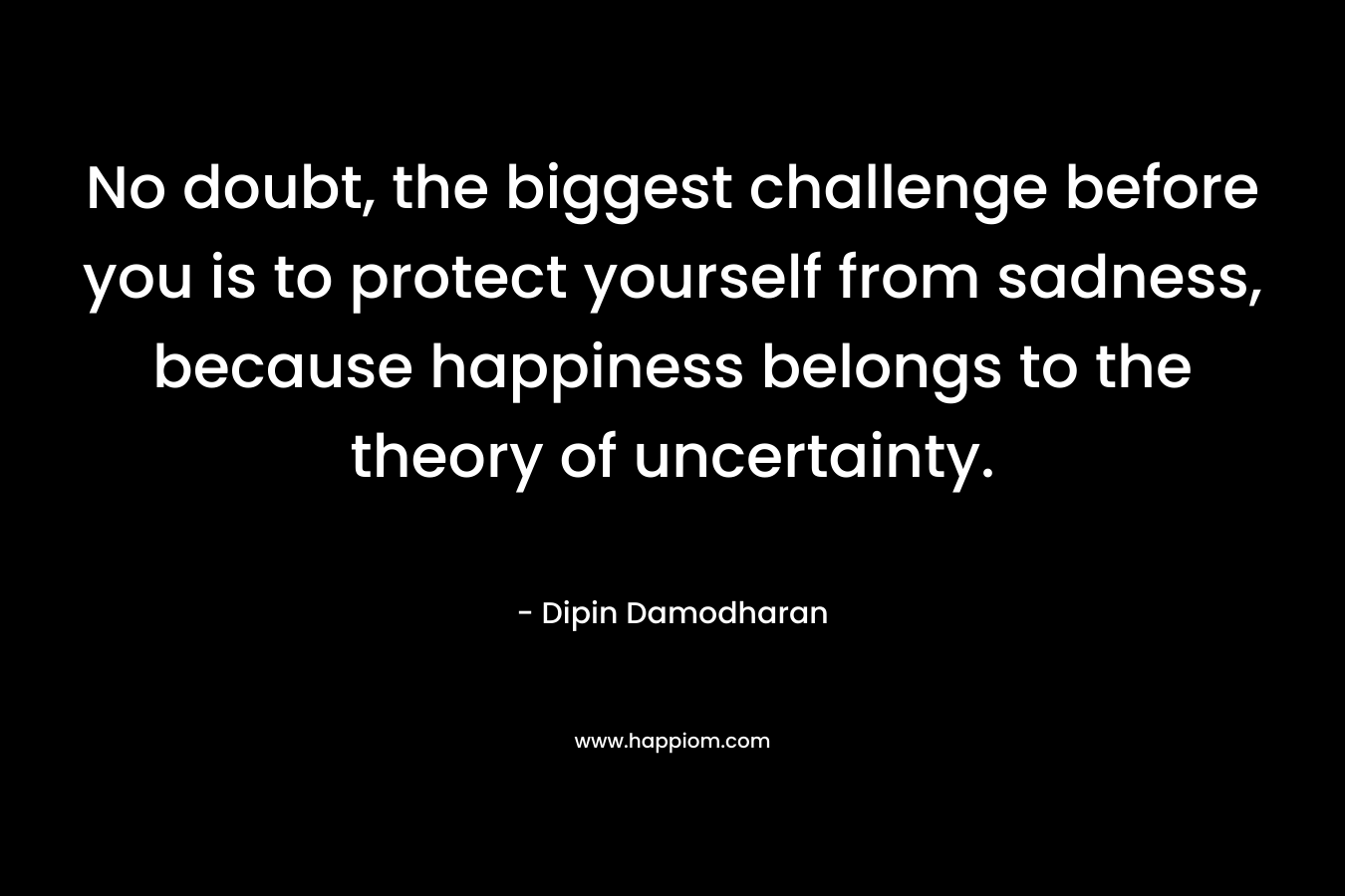 No doubt, the biggest challenge before you is to protect yourself from sadness, because happiness belongs to the theory of uncertainty. – Dipin Damodharan