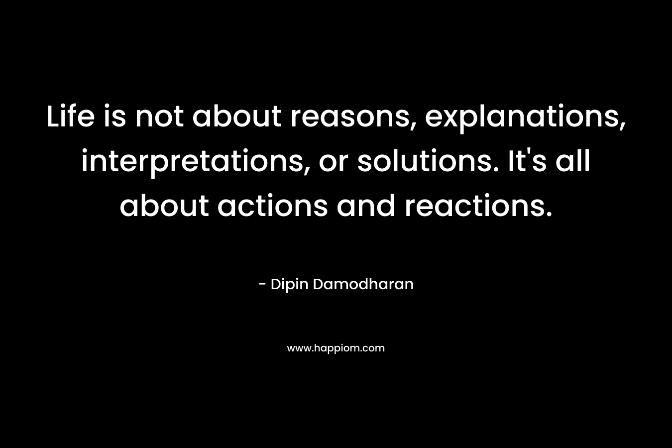Life is not about reasons, explanations, interpretations, or solutions. It’s all about actions and reactions. – Dipin Damodharan