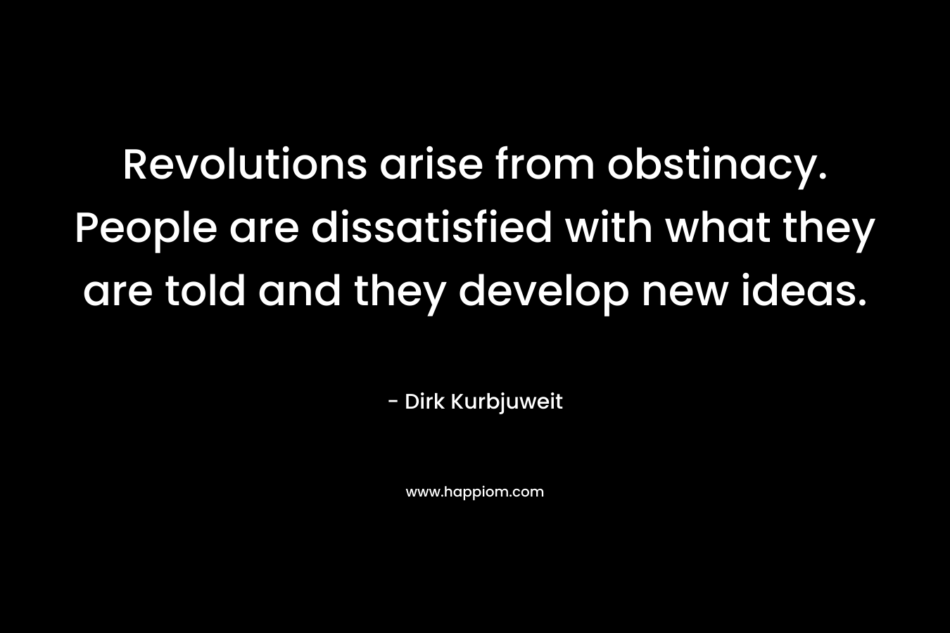 Revolutions arise from obstinacy. People are dissatisfied with what they are told and they develop new ideas. – Dirk Kurbjuweit