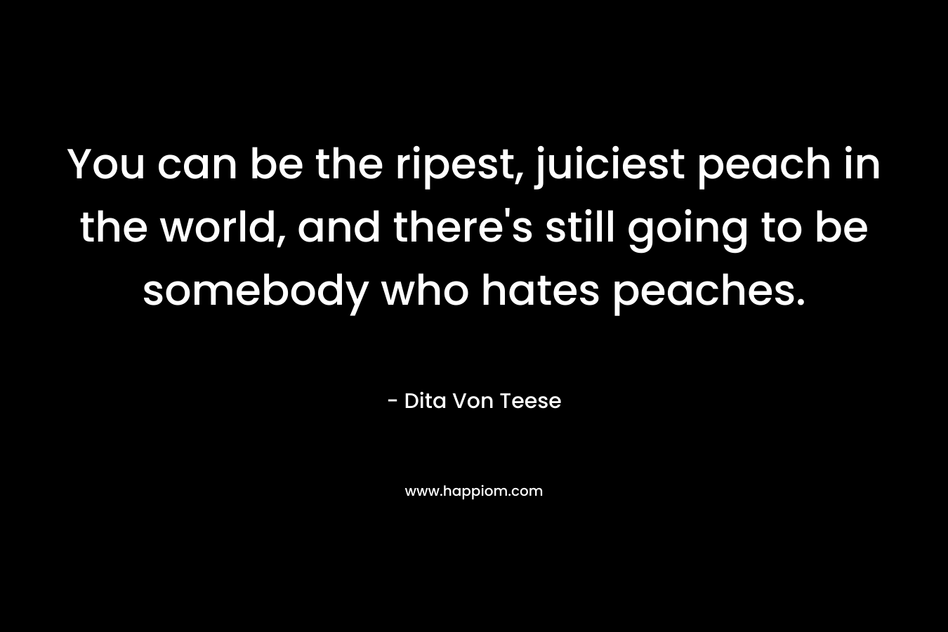You can be the ripest, juiciest peach in the world, and there’s still going to be somebody who hates peaches. – Dita Von Teese