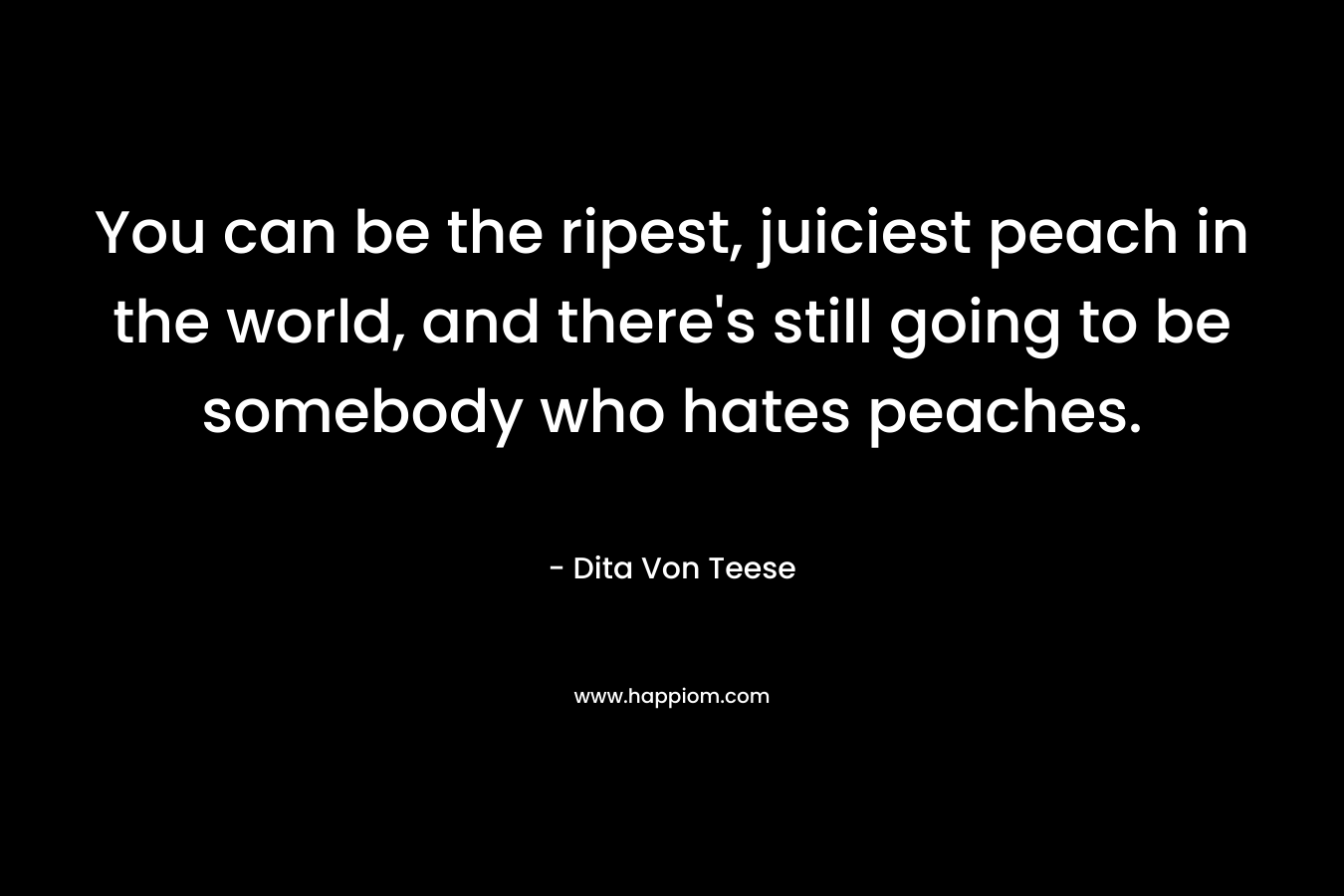 You can be the ripest, juiciest peach in the world, and there's still going to be somebody who hates peaches.