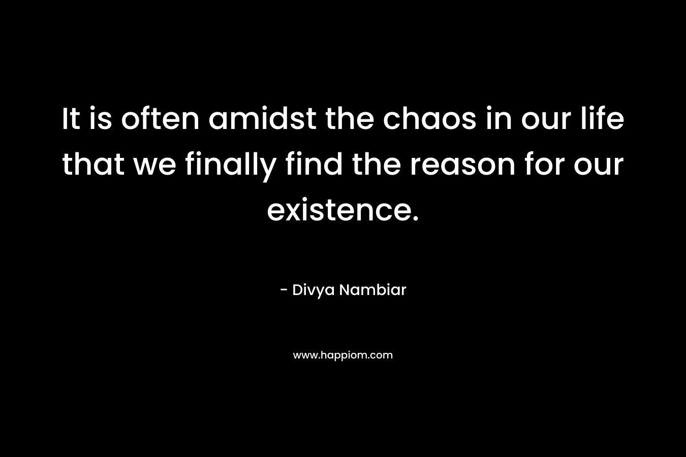 It is often amidst the chaos in our life that we finally find the reason for our existence. – Divya Nambiar