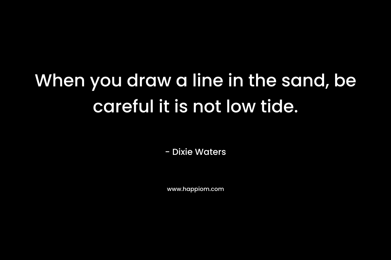 When you draw a line in the sand, be careful it is not low tide. – Dixie Waters