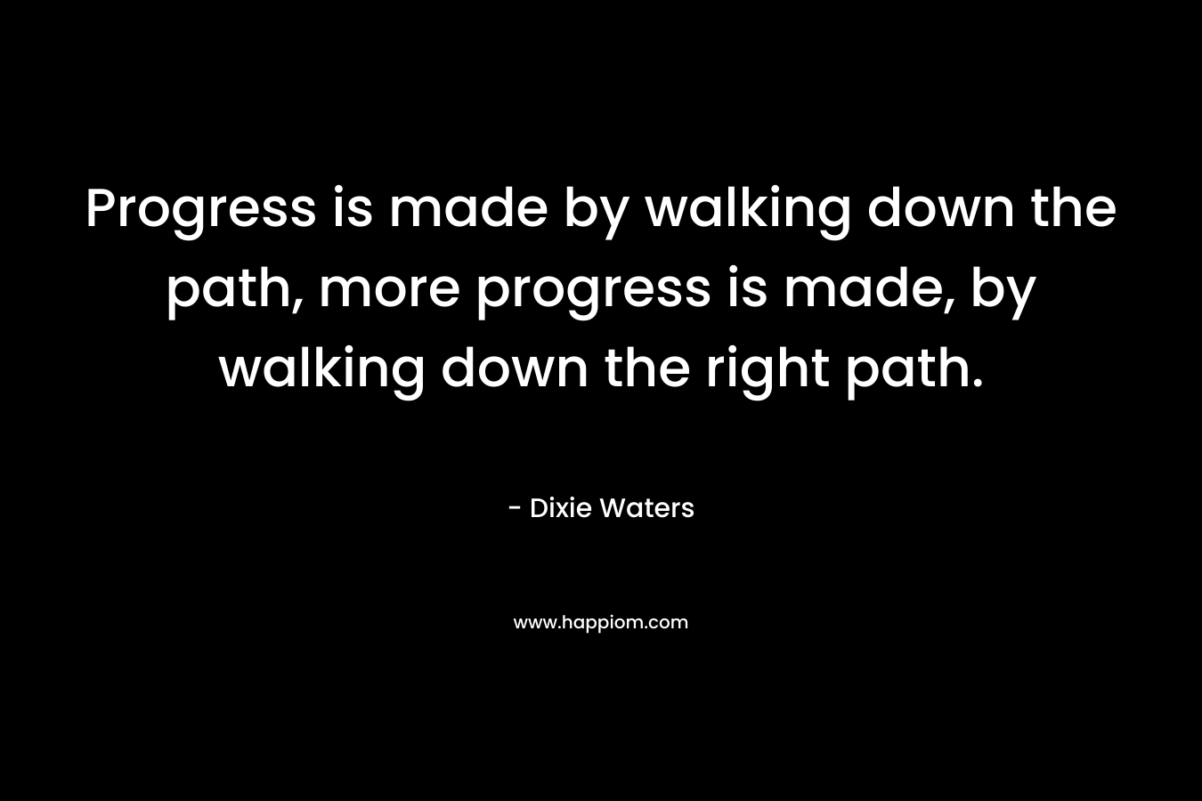 Progress is made by walking down the path, more progress is made, by walking down the right path.