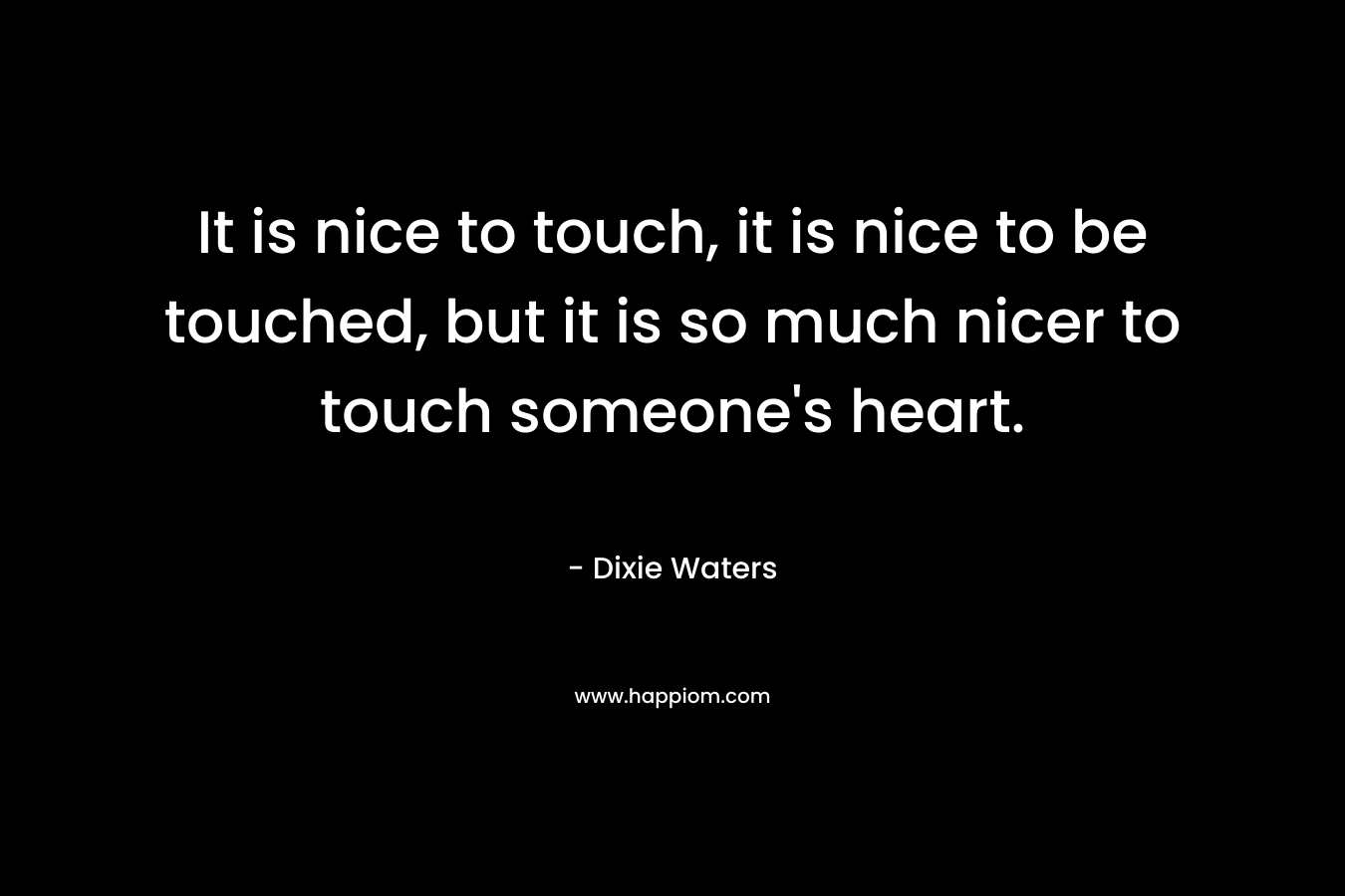 It is nice to touch, it is nice to be touched, but it is so much nicer to touch someone’s heart. – Dixie Waters