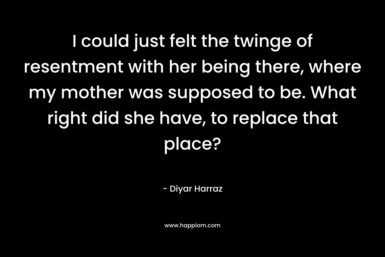 I could just felt the twinge of resentment with her being there, where my mother was supposed to be. What right did she have, to replace that place? – Diyar Harraz