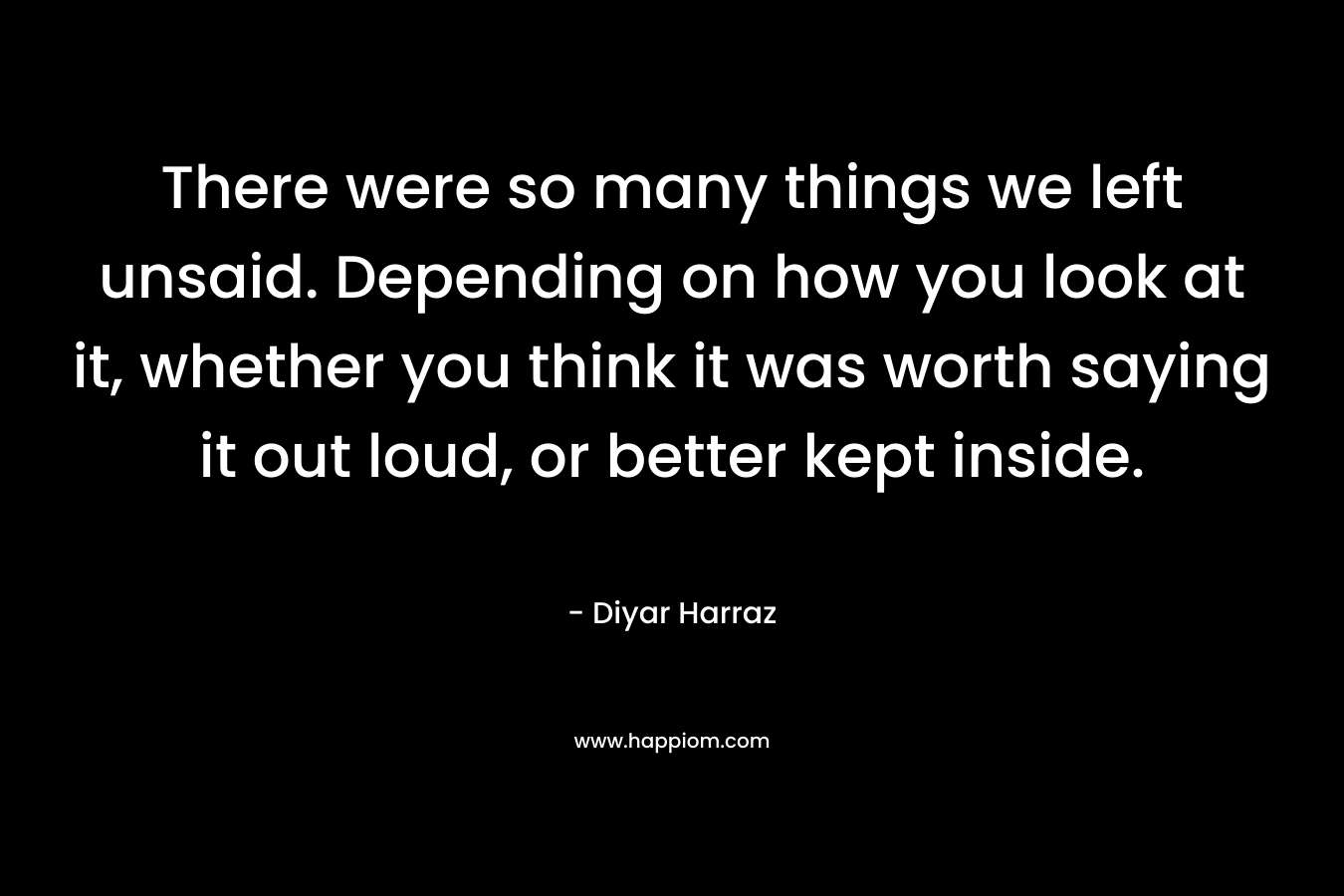 There were so many things we left unsaid. Depending on how you look at it, whether you think it was worth saying it out loud, or better kept inside.