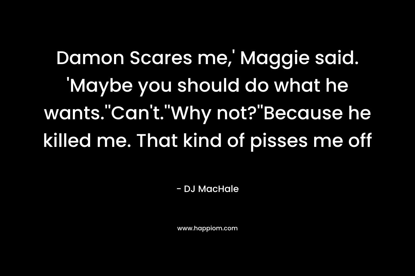 Damon Scares me,’ Maggie said. ‘Maybe you should do what he wants.”Can’t.”Why not?”Because he killed me. That kind of pisses me off – DJ MacHale