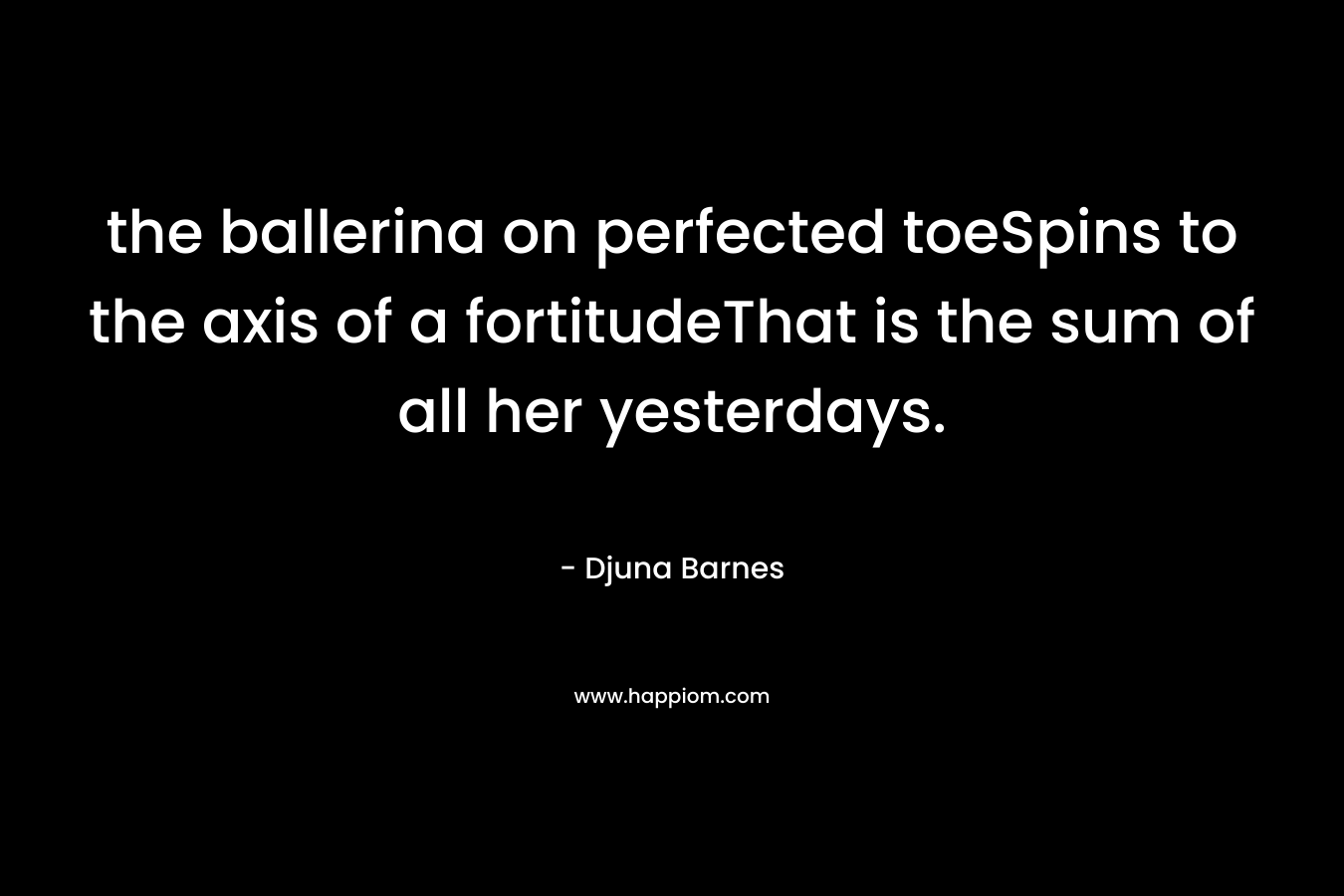 the ballerina on perfected toeSpins to the axis of a fortitudeThat is the sum of all her yesterdays. – Djuna Barnes