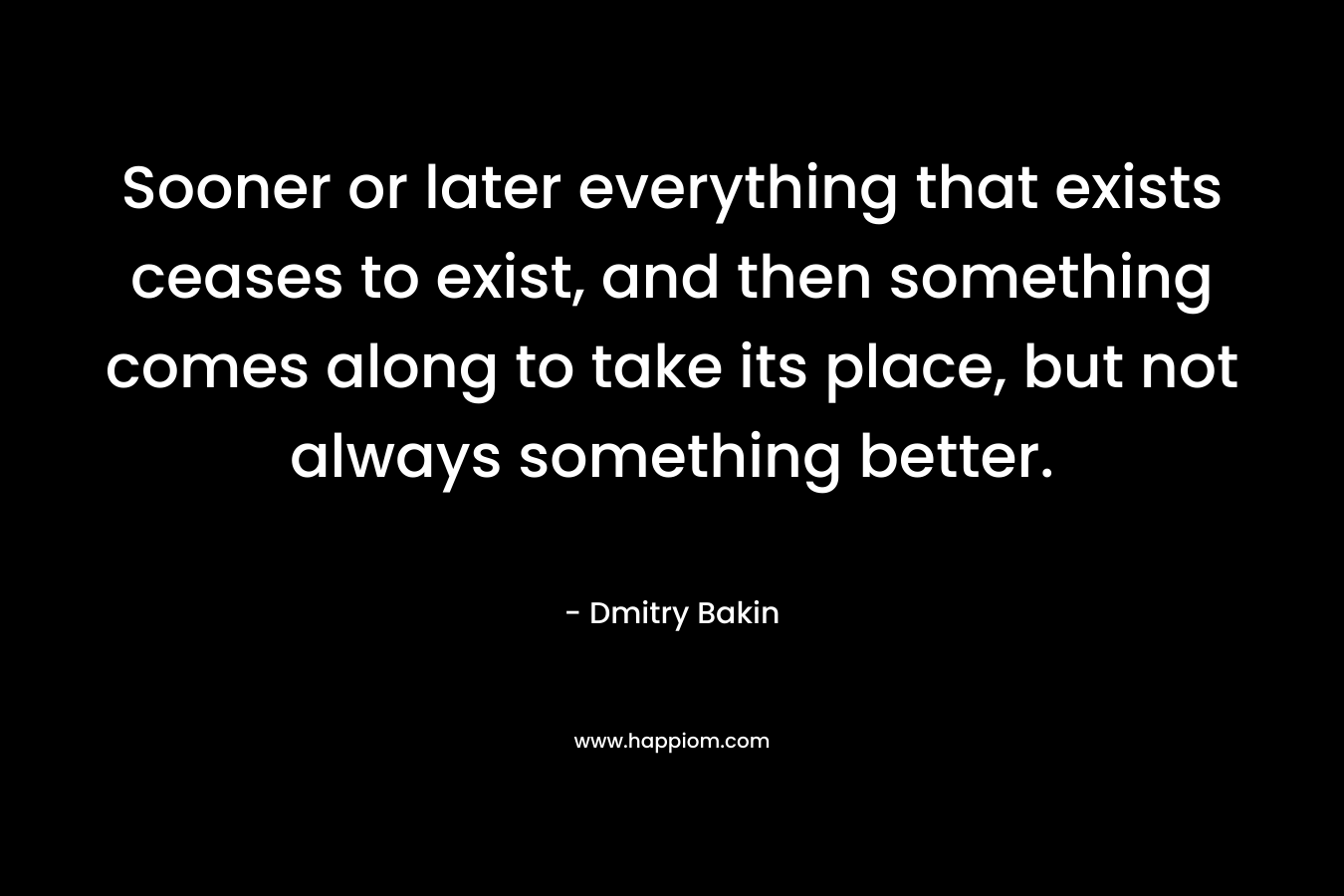 Sooner or later everything that exists ceases to exist, and then something comes along to take its place, but not always something better. – Dmitry Bakin