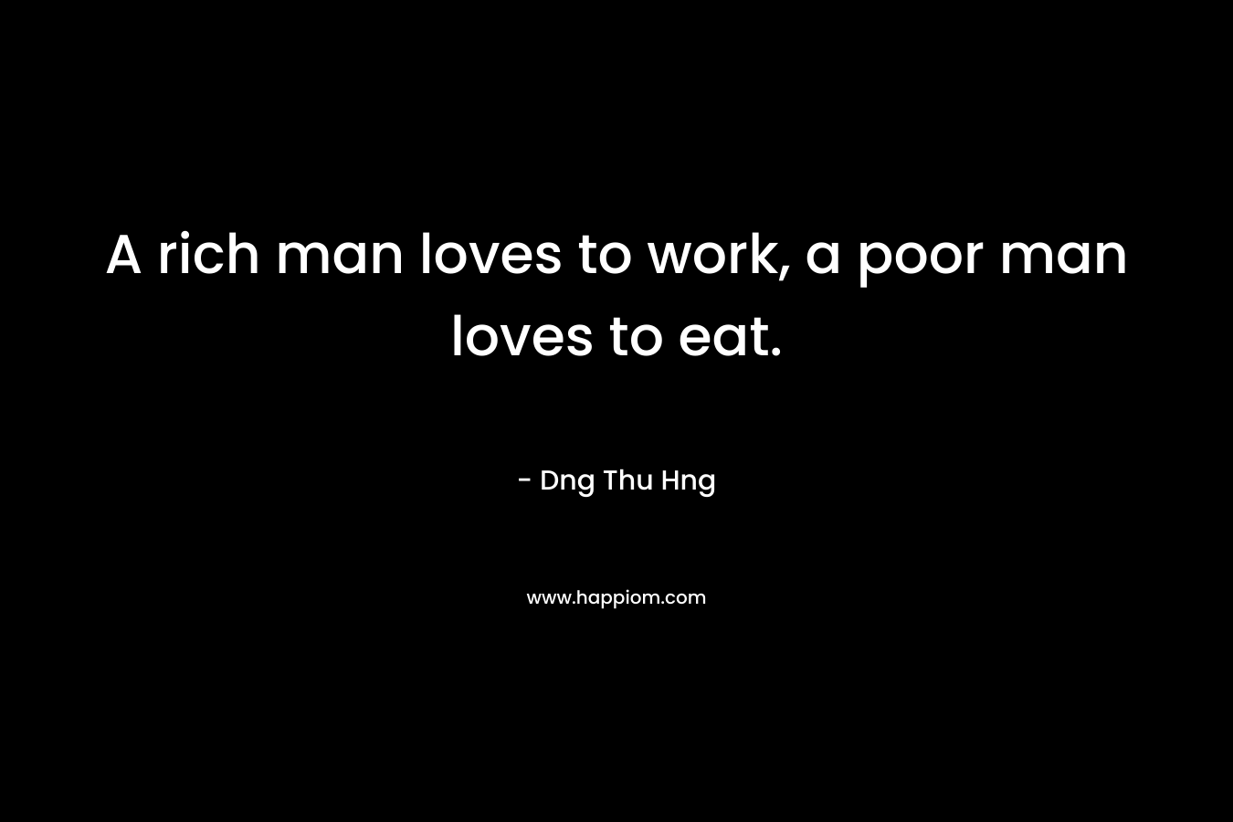 A rich man loves to work, a poor man loves to eat.