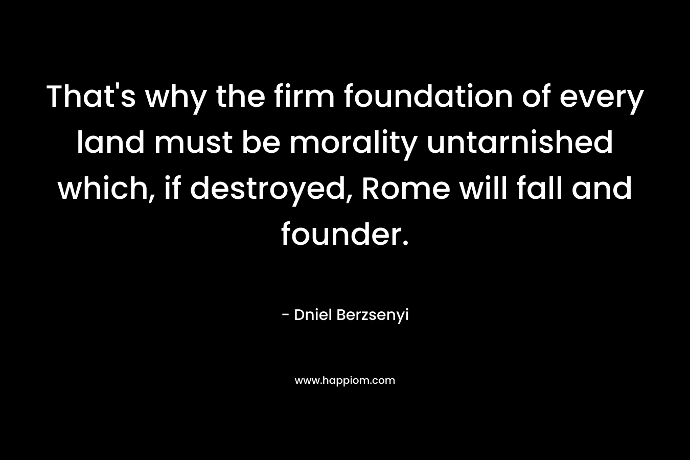 That's why the firm foundation of every land must be morality untarnished which, if destroyed, Rome will fall and founder.