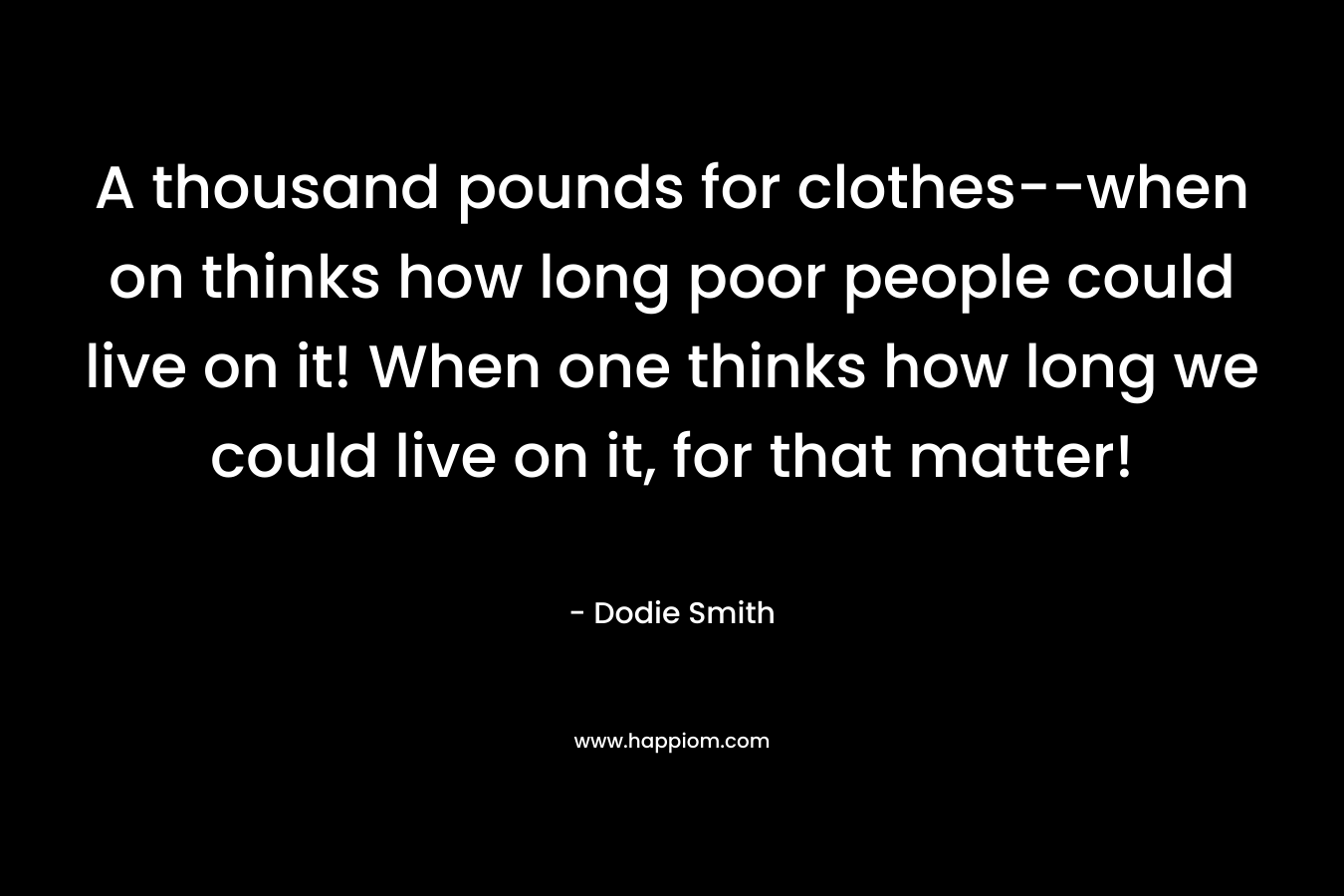 A thousand pounds for clothes–when on thinks how long poor people could live on it! When one thinks how long we could live on it, for that matter! – Dodie Smith