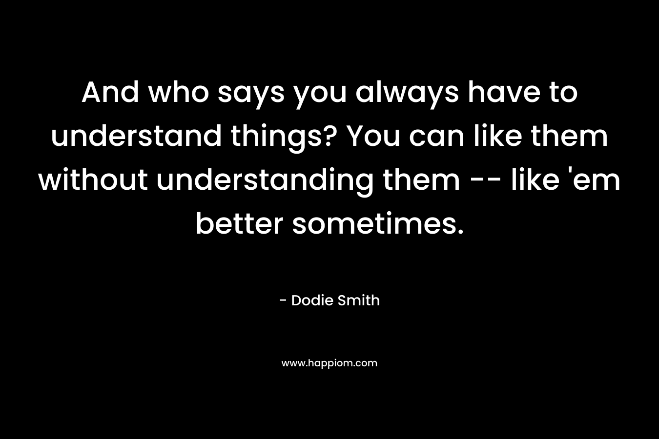 And who says you always have to understand things? You can like them without understanding them — like ’em better sometimes. – Dodie Smith
