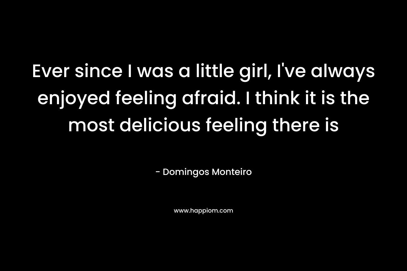 Ever since I was a little girl, I've always enjoyed feeling afraid. I think it is the most delicious feeling there is