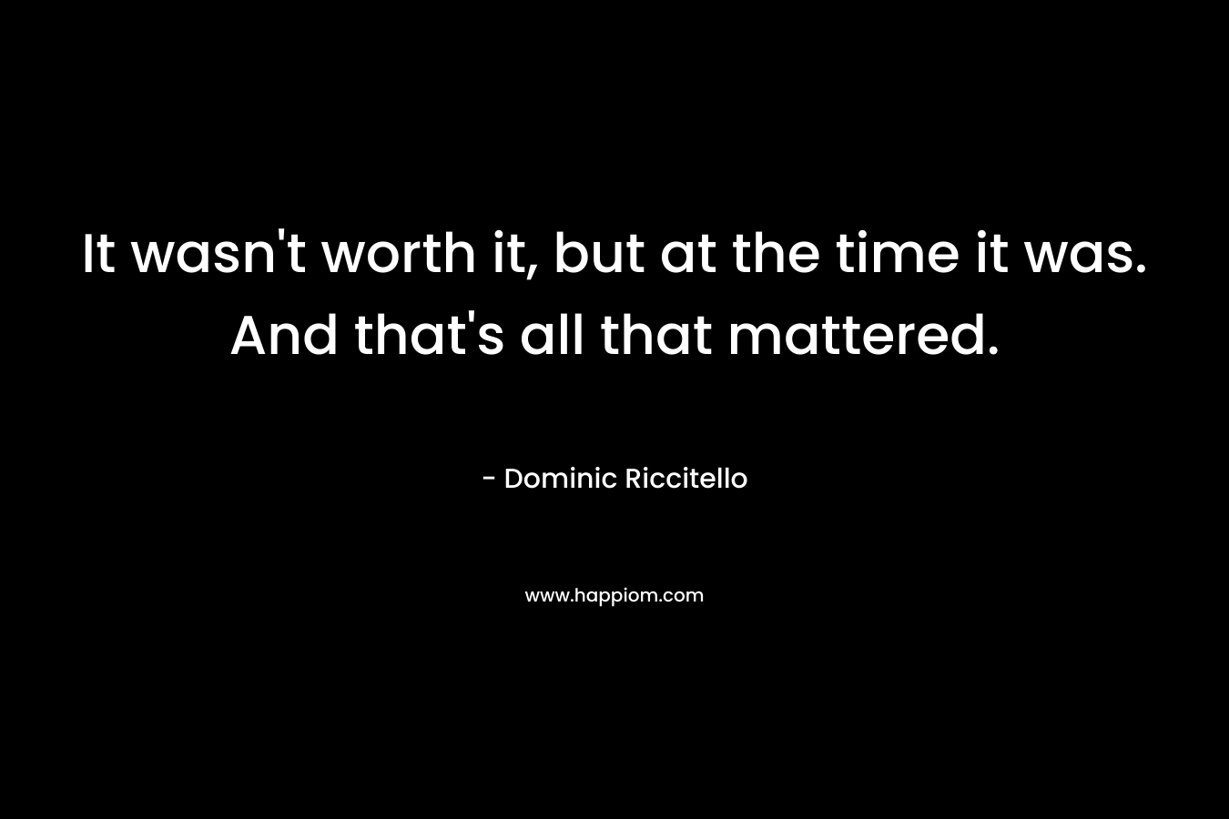 It wasn’t worth it, but at the time it was. And that’s all that mattered. – Dominic Riccitello