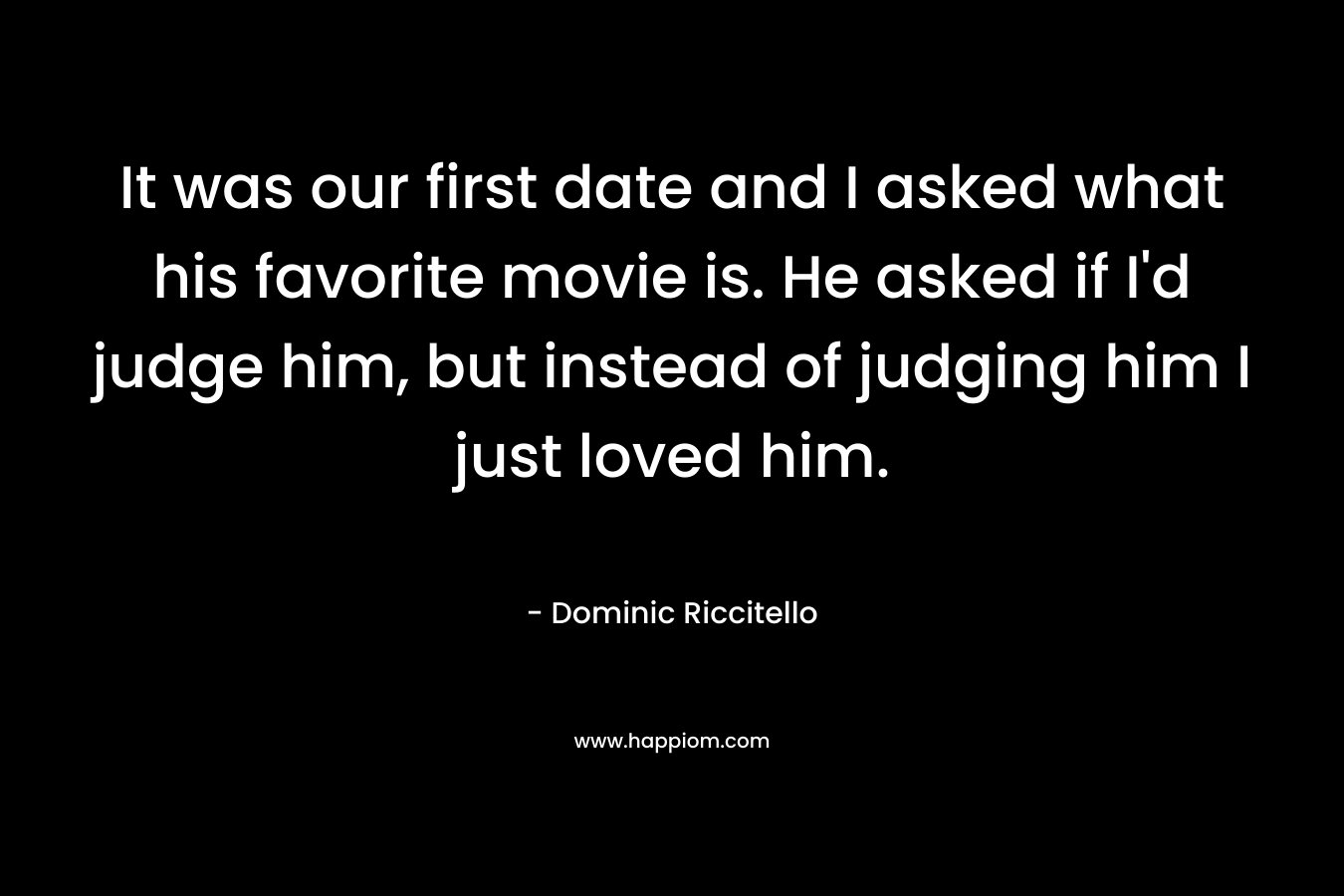 It was our first date and I asked what his favorite movie is. He asked if I'd judge him, but instead of judging him I just loved him.