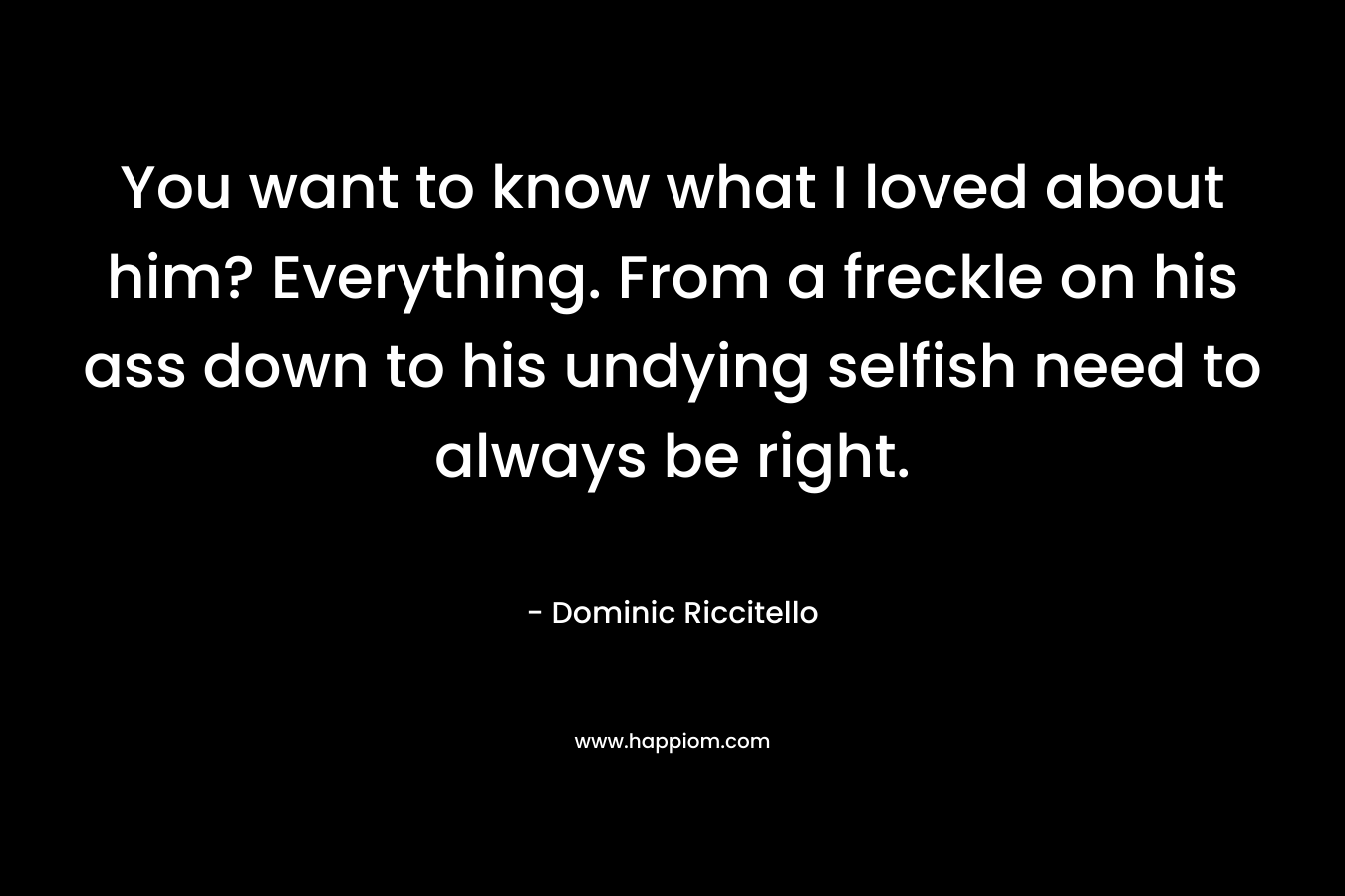 You want to know what I loved about him? Everything. From a freckle on his ass down to his undying selfish need to always be right. – Dominic Riccitello