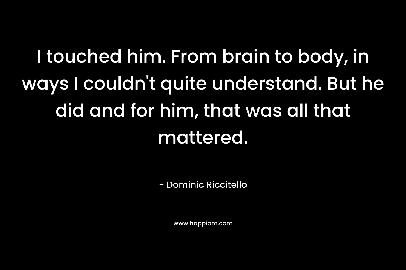 I touched him. From brain to body, in ways I couldn’t quite understand. But he did and for him, that was all that mattered. – Dominic Riccitello