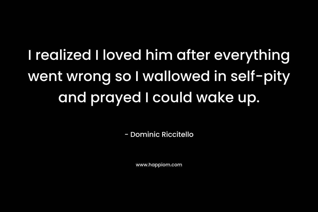 I realized I loved him after everything went wrong so I wallowed in self-pity and prayed I could wake up. – Dominic Riccitello