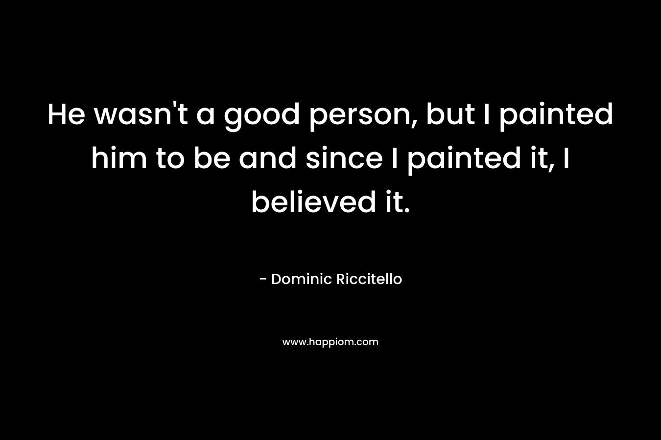 He wasn’t a good person, but I painted him to be and since I painted it, I believed it. – Dominic Riccitello