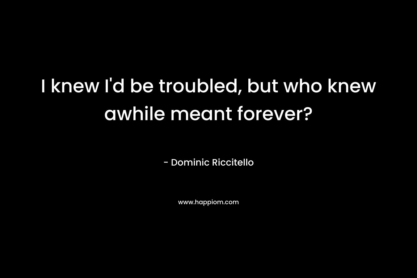 I knew I’d be troubled, but who knew awhile meant forever? – Dominic Riccitello