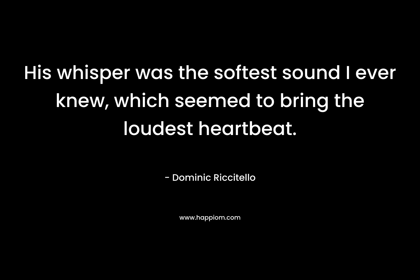 His whisper was the softest sound I ever knew, which seemed to bring the loudest heartbeat. – Dominic Riccitello