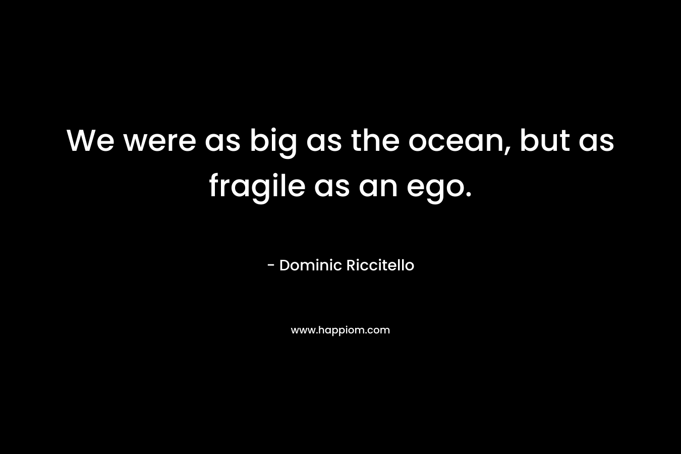 We were as big as the ocean, but as fragile as an ego.