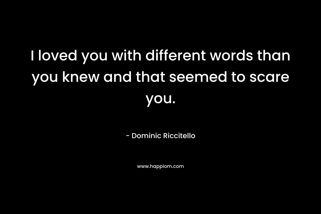 I loved you with different words than you knew and that seemed to scare you. – Dominic Riccitello