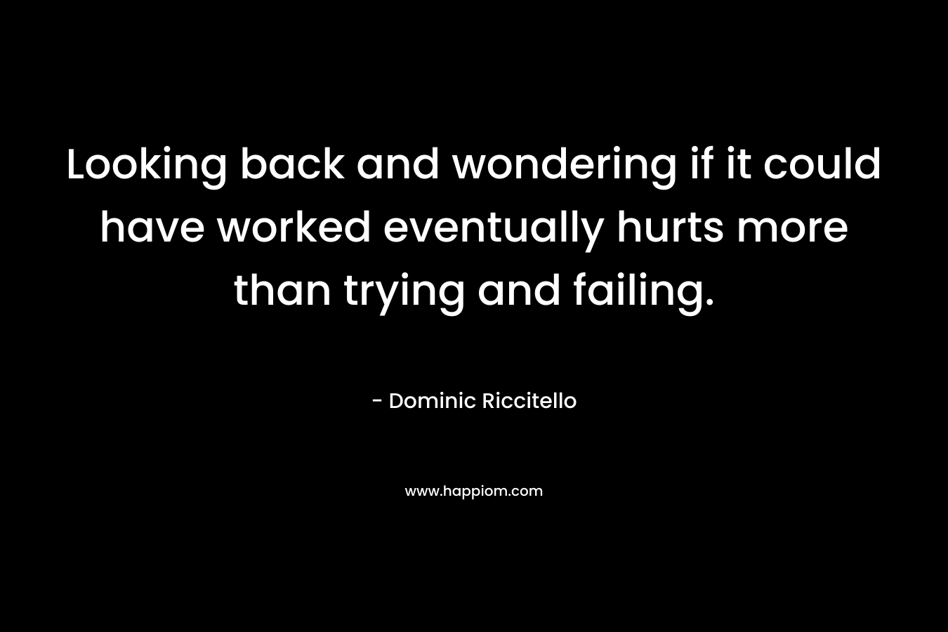 Looking back and wondering if it could have worked eventually hurts more than trying and failing.