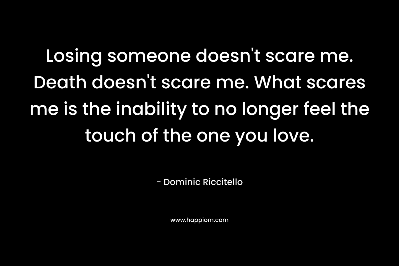 Losing someone doesn't scare me. Death doesn't scare me. What scares me is the inability to no longer feel the touch of the one you love.