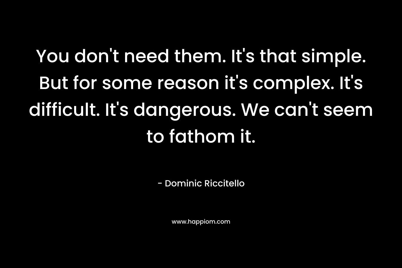 You don’t need them. It’s that simple. But for some reason it’s complex. It’s difficult. It’s dangerous. We can’t seem to fathom it. – Dominic Riccitello