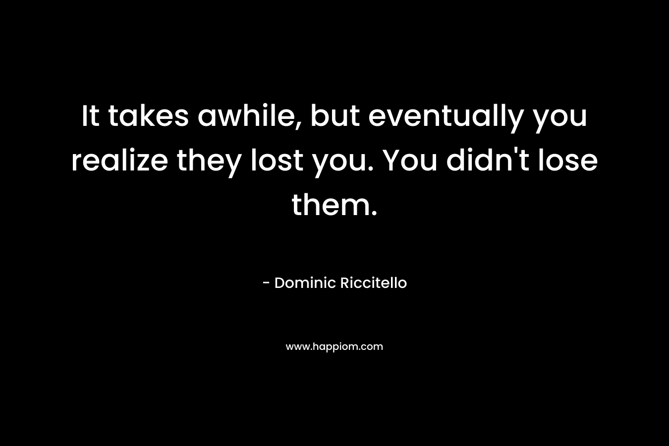It takes awhile, but eventually you realize they lost you. You didn’t lose them. – Dominic Riccitello