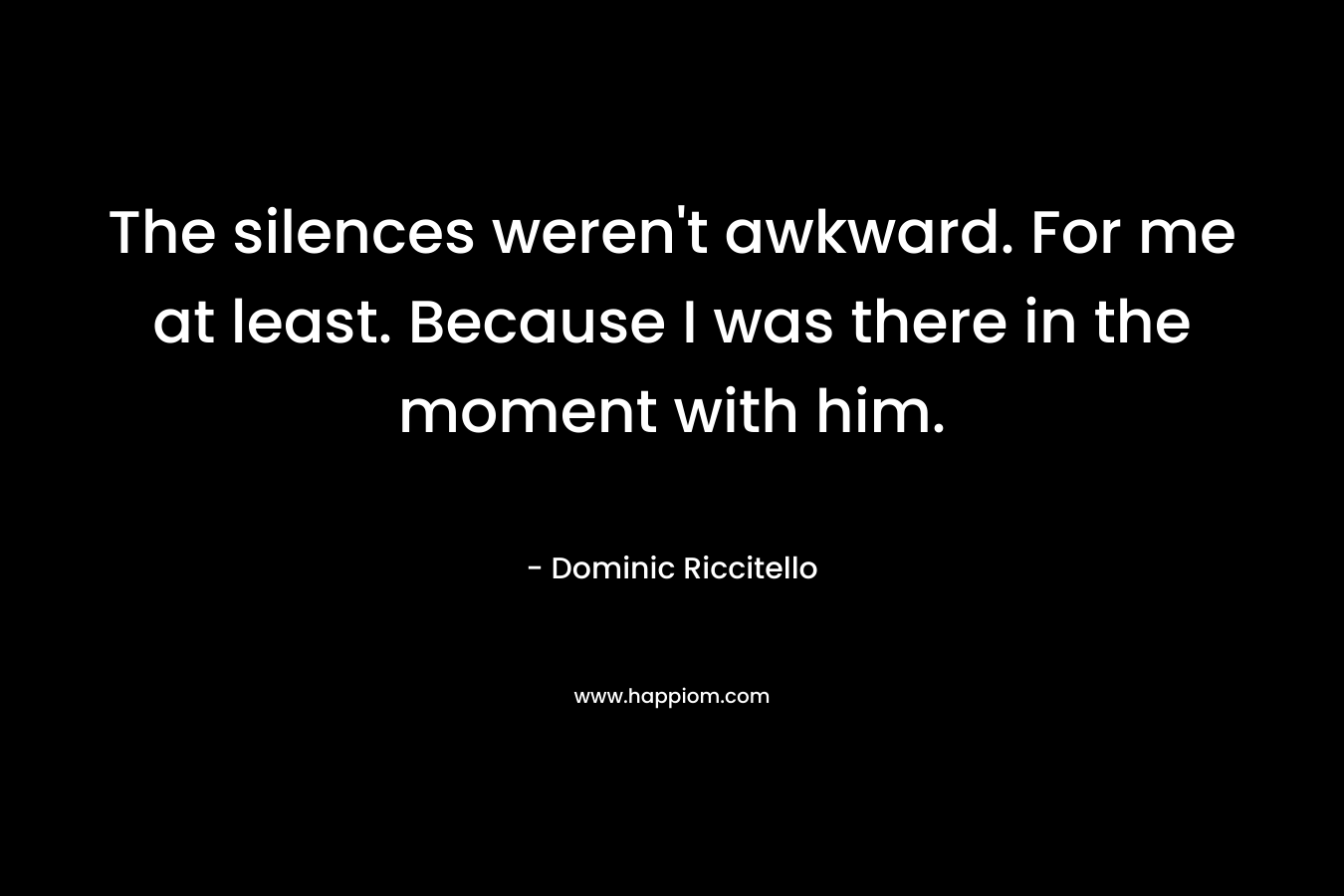 The silences weren't awkward. For me at least. Because I was there in the moment with him.
