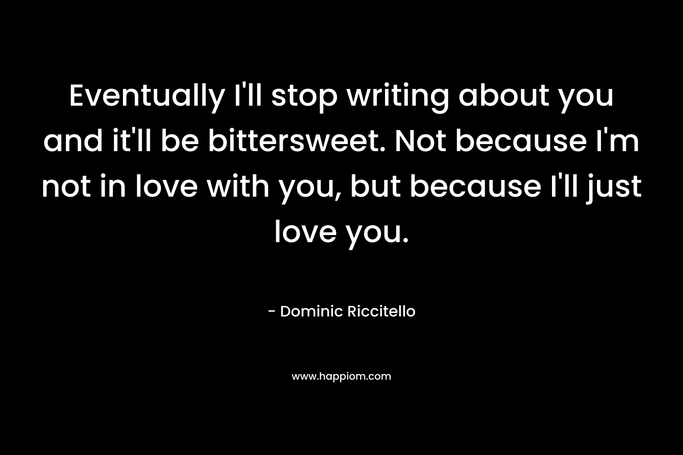 Eventually I’ll stop writing about you and it’ll be bittersweet. Not because I’m not in love with you, but because I’ll just love you. – Dominic Riccitello