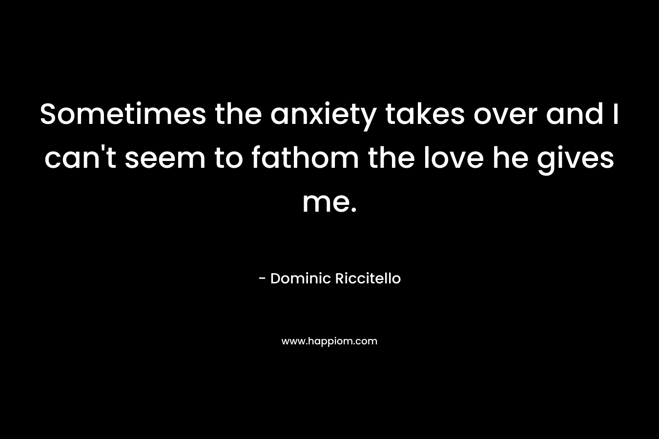 Sometimes the anxiety takes over and I can’t seem to fathom the love he gives me. – Dominic Riccitello