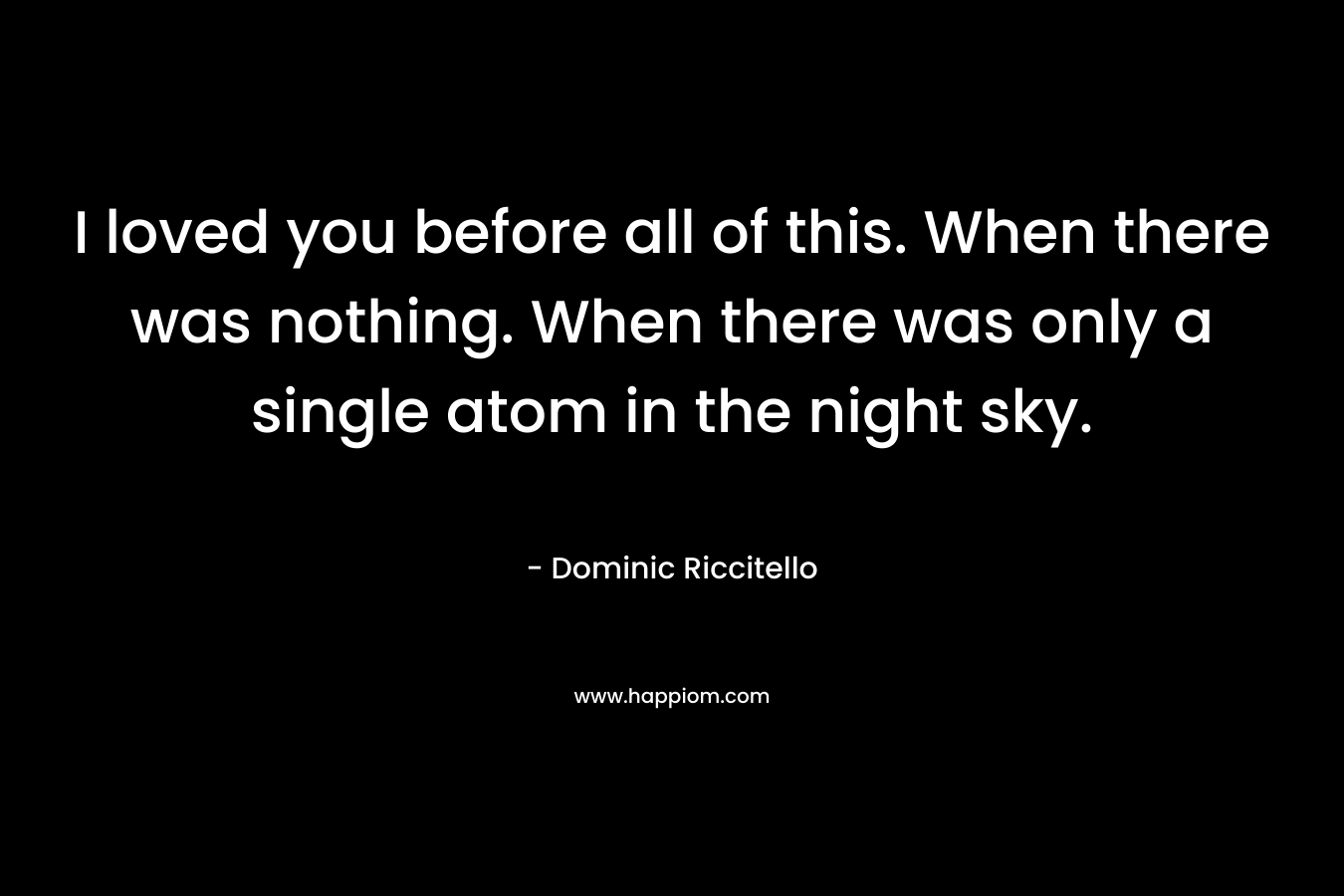 I loved you before all of this. When there was nothing. When there was only a single atom in the night sky. – Dominic Riccitello