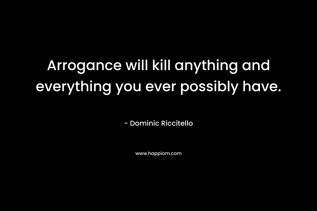Arrogance will kill anything and everything you ever possibly have.