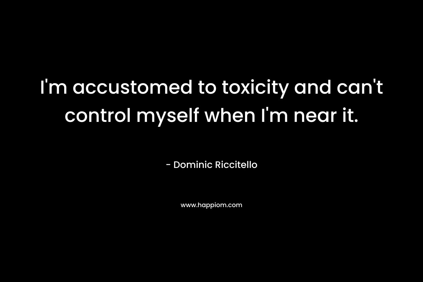 I'm accustomed to toxicity and can't control myself when I'm near it.