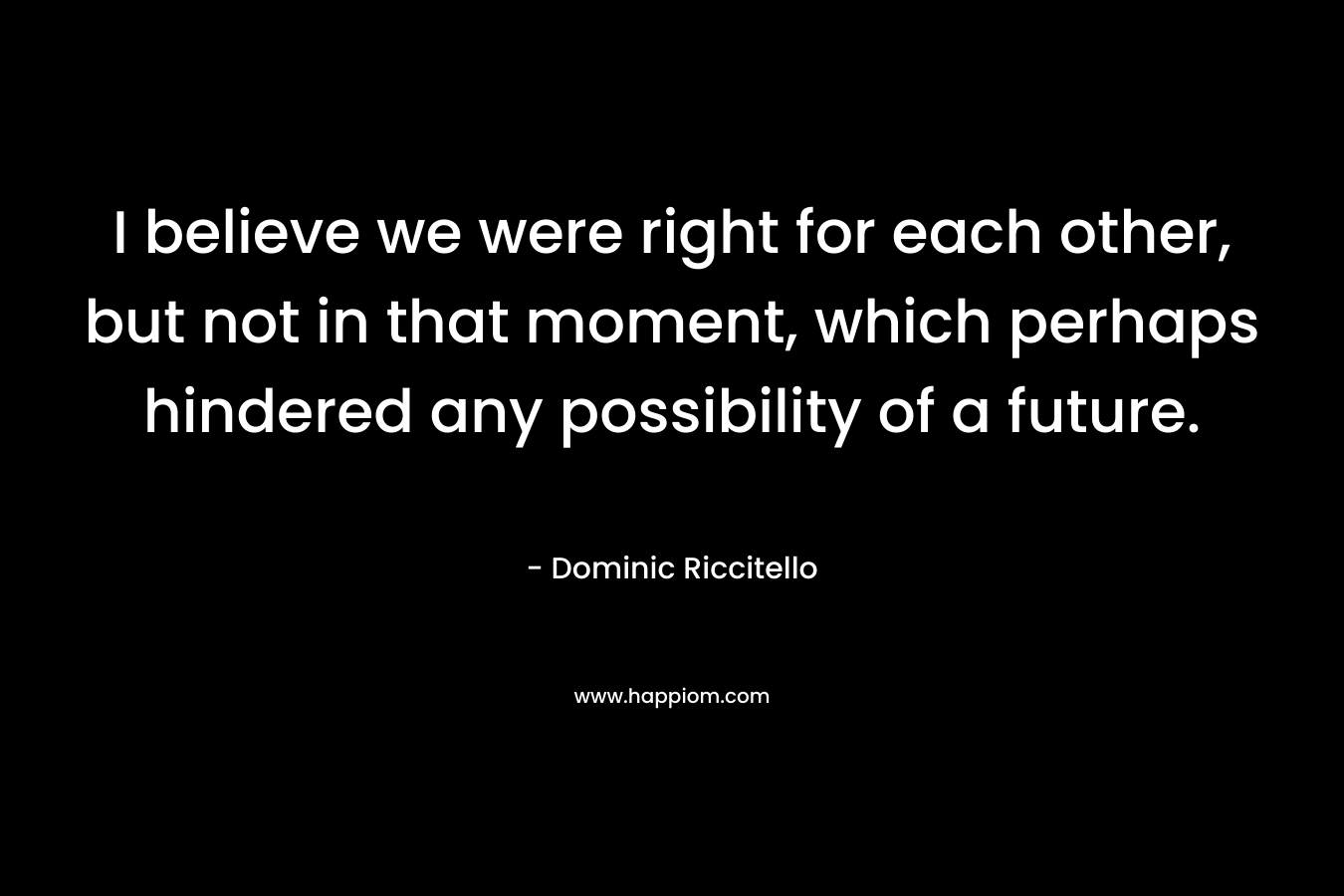 I believe we were right for each other, but not in that moment, which perhaps hindered any possibility of a future. – Dominic Riccitello