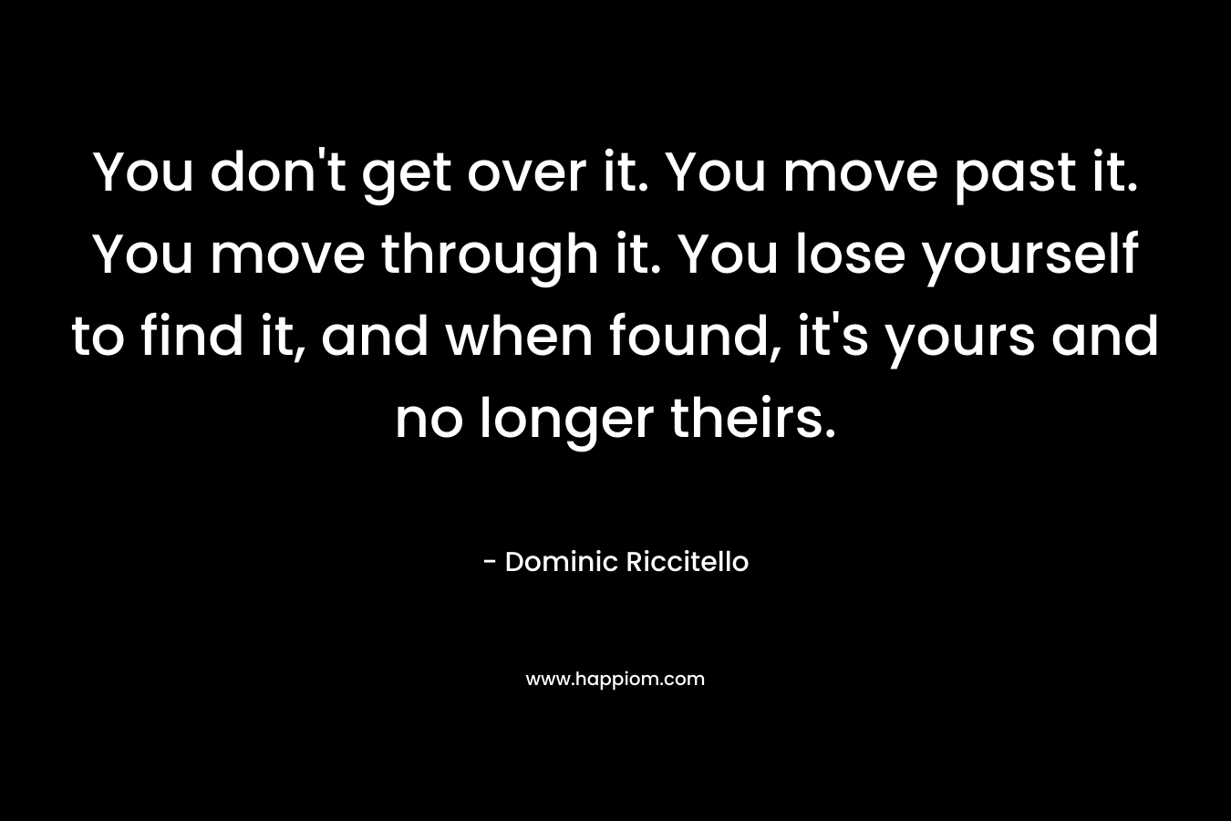 You don't get over it. You move past it. You move through it. You lose yourself to find it, and when found, it's yours and no longer theirs.