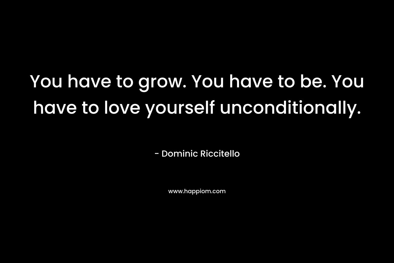 You have to grow. You have to be. You have to love yourself unconditionally.