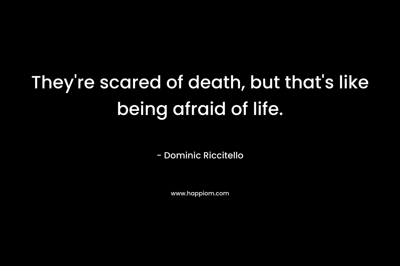They're scared of death, but that's like being afraid of life.
