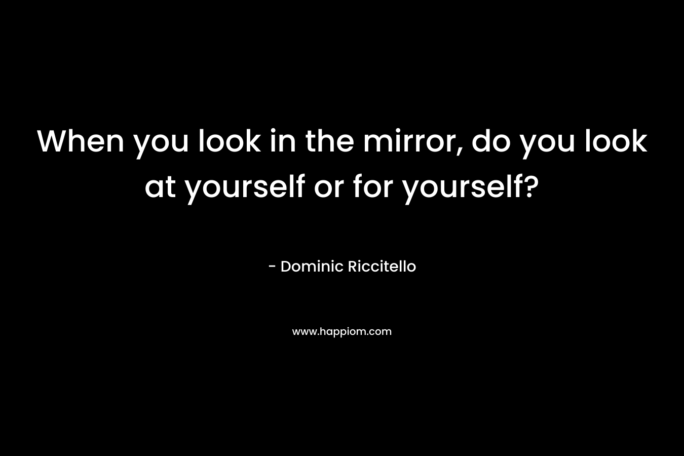 When you look in the mirror, do you look at yourself or for yourself?