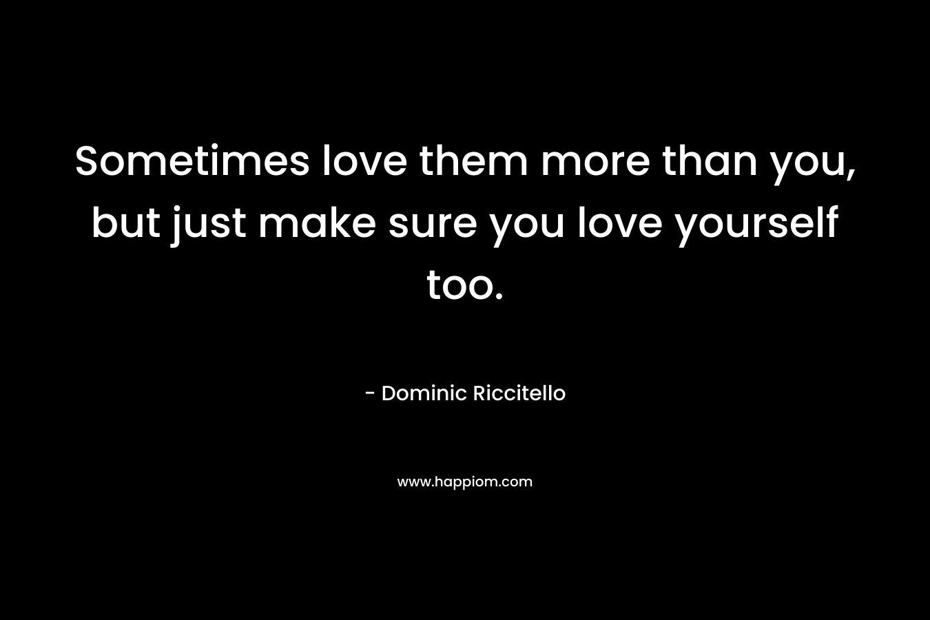 Sometimes love them more than you, but just make sure you love yourself too.
