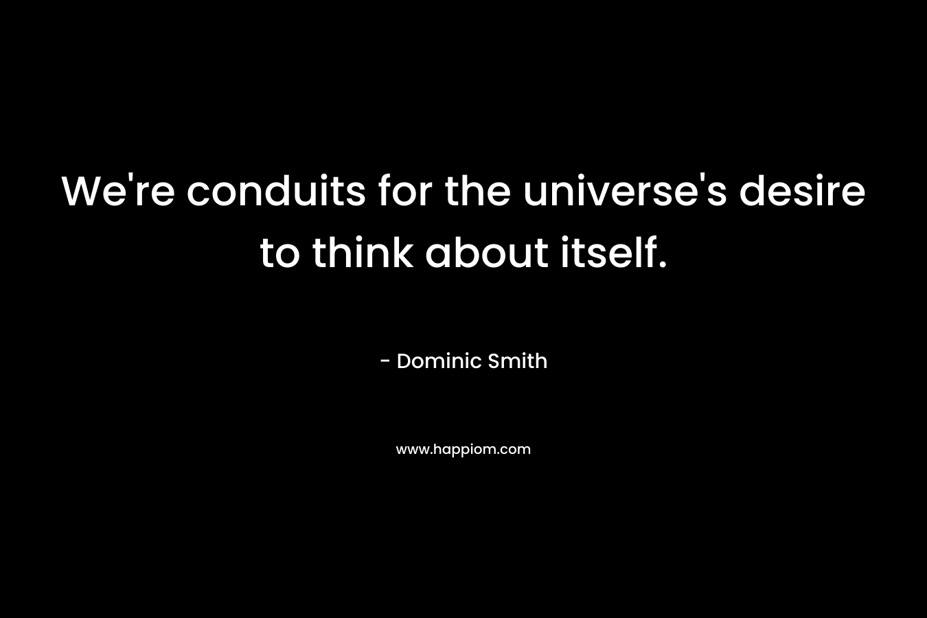 We’re conduits for the universe’s desire to think about itself. – Dominic Smith