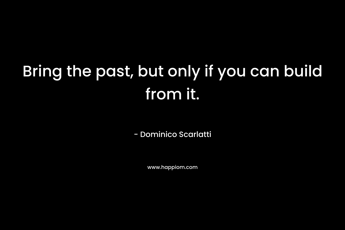 Bring the past, but only if you can build from it. – Dominico Scarlatti